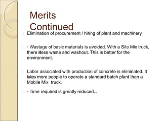 Merits
Continued Elimination of procurement / hiring of plant and machinery
 · Wastage of basic materials is avoided. With a Site Mix truck,
there isless waste and washout. This is better for the
environment.
 Labor associated with production of concrete is eliminated. It
takes more people to operate a standard batch plant than a
Mobile Mix truck.
 · Time required is greatly reduced..
 