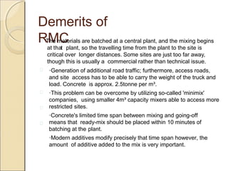 Demerits of
RMC
·Generation of additional road traffic; furthermore, access roads,
and site access has to be able to carry the weight of the truck and
load. Concrete is approx. 2.5tonne per m³.
·This problem can be overcome by utilizing so-called 'minimix'
companies, using smaller 4m³ capacity mixers able to access more
restricted sites.
·Concrete's limited time span between mixing and going-off
means that ready-mix should be placed within 10 minutes of
batching at the plant.
·Modern additives modify precisely that time span however, the
amount of additive added to the mix is very important.
 The materials are batched at a central plant, and the mixing begins
at that plant, so the travelling time from the plant to the site is
critical over longer distances. Some sites are just too far away,
though this is usually a commercial rather than technical issue.




 