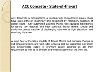 ACC Concrete - State-of-the-art
ACC Concrete is manufactured at modern fully computerized plants which
have state-of-the-art machinery and equipment by machinery suppliers of
global repute - fully automated Batching Plants, well-equipped laboratories
for testing raw materials and fresh concrete, Transit mixers, Mobile and
stationary pumps capable of discharging concrete at high elevations and
over long distances.
A large fleet of the latest models of Transit Mixers and Concrete Pumps to
suit different terrains and work sites ensures that our customers get timely
and uninterrupted supply of premium quality concrete as per their
requirement as well as its efficient and timely placement at the work site.
 