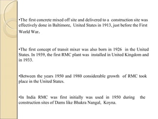 •The first concrete mixed off site and delivered to a construction site was
effectively done in Baltimore, United States in 1913, just before the First
World War.
•The first concept of transit mixer was also born in 1926 in the United
States. In 1939, the first RMC plant was installed in United Kingdom and
in 1933.
•Between the years 1950 and 1980 considerable growth of RMC took
place in the United States.
•In India RMC was first initially was used in 1950 during the
construction sites of Dams like Bhakra Nangal, Koyna.
 