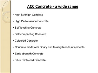 ACC Concrete - a wide range
• High Strength Concrete
• High Performance Concrete
• Self-leveling Concrete
• Self-compacting Concrete
• Coloured Concrete
• Concrete made with binary and ternary blends of cements
• Early strength Concrete
• Fibre reinforced Concrete
 