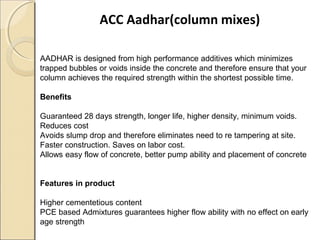 ACC Aadhar(column mixes)
AADHAR is designed from high performance additives which minimizes
trapped bubbles or voids inside the concrete and therefore ensure that your
column achieves the required strength within the shortest possible time.
Benefits
Guaranteed 28 days strength, longer life, higher density, minimum voids.
Reduces cost
Avoids slump drop and therefore eliminates need to re tampering at site.
Faster construction. Saves on labor cost.
Allows easy flow of concrete, better pump ability and placement of concrete
Features in product
Higher cementetious content
PCE based Admixtures guarantees higher flow ability with no effect on early
age strength
 