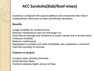 ACC Suraksha(Slab/Roof mixes)
Suraksha is designed with special additives and compounds that make it
comparatively impervious to water and thereby decreases.
Benefits
Longer durability for reinforcements
Reduces maintenance cost over the longer run
Good flexural strength and resistance to cracks caused due to tensile stress
Increases durability
Reduces maintenance
Segregation is avoided and better finishability and compaction is achieved
Improves durability of concrete
Features in product
Contains water proofing chemicals
Small diameter fibers
Contains relatively higher amount of fines
 