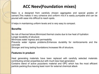 ACC Neev(Foundation mixes)
Neev is a designed from carefully chosen aggregates and special grades of
cement.This makes it very cohesive and uniform mix.It is easily pumpable and can be
poured with ease into difficult to reach spots.
It helps in maintaining uniform levels and is very easy to compact.
Benefits
No risk of thermal failure,Minimized thermal cracks due to low heat of hydration
Longer durability of structure
Minimizes water ingress and permeability
Prevents water ingress problems.Enhances durability for reinforcements and the
concrete
Stronger and long lasting foundations.Increases life of structure.
Features in product
Heat generating materials have been replaced with carefully selected materials
contributing similar properties,but with much less heat generation
Contains blend of active pozzolanic material and OPC which has the most efficient
particle packing,thus leaving least room for external chemical attack
 