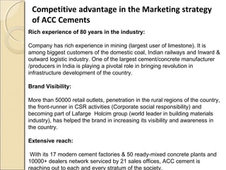 Competitive advantage in the Marketing strategy
of ACC Cements
Rich experience of 80 years in the industry:
Company has rich experience in mining (largest user of limestone). It is
among biggest customers of the domestic coal, Indian railways and Inward &
outward logistic industry. One of the largest cement/concrete manufacturer
/producers in India is playing a pivotal role in bringing revolution in
infrastructure development of the country.
Brand Visibility:
More than 50000 retail outlets, penetration in the rural regions of the country,
the front-runner in CSR activities (Corporate social responsibility) and
becoming part of Lafarge Holcim group (world leader in building materials
industry), has helped the brand in increasing its visibility and awareness in
the country.
Extensive reach:
With its 17 modern cement factories & 50 ready-mixed concrete plants and
10000+ dealers network serviced by 21 sales offices, ACC cement is
reaching out to each and every stratum of the society.
 