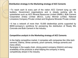 Distribution strategy in the Marketing strategy of ACC Cements
• To reach each & every part of the nation ACC Cement tying up with
builders, Government organisations and is closely working with its
subsidiaries such as ACC Mineral Resources Limited (AMRL), Bulk Cement
Corporation (India) Limited (BCCI), Lucky Minmat Limited, National
Limestone Company Private Limited and Singhania Minerals Private Limited.
• It has a network of more than 10,000 dealerships points supported by
8000+company’s workforce for pioneering the distribution of Ready Mix
Concrete and Bulk Cement in the industry.
Competitive analysis in the Marketing strategy of ACC Cements
In the highly competitive market, it competes with companies like Ultra tech
cements, Dalmia, Shree cements, prism cements, Ambuja cements and
many others.
Synergies in the supply chain, strong parent company (Holcim) and easy
availability of the products is what helping the company in being
competitively ahead in the industry.
 