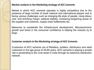 Market analysis in the Marketing strategy of ACC Cements
Market in which ACC cements operates is highly competitive due to the
presence of large number of local/ national and international players and is
facing various challenges such as changing life style of people, rising labour
cost, and shrinking margin, political stability, increasing bargaining power of
the supplier and customer, supply chain bottlenecks etc.
Measures to accelerate the Infrastructure development, Macroeconomic
growth and boost in the consumer confidence is helping the industry by &
large.
Customer analysis in the Marketing strategy of ACC Cements
Customers of ACC cements are of Retailers, builders, distributors and retail
customers in the age group of 25-60 years. ACC cements is playing a pivotal
role in penetrating to the rural areas in India through its extensive distribution
network.
 