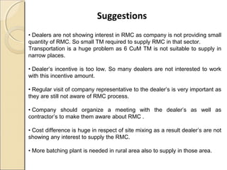 Suggestions
• Dealers are not showing interest in RMC as company is not providing small
quantity of RMC. So small TM required to supply RMC in that sector.
Transportation is a huge problem as 6 CuM TM is not suitable to supply in
narrow places.
• Dealer’s incentive is too low. So many dealers are not interested to work
with this incentive amount.
• Regular visit of company representative to the dealer’s is very important as
they are still not aware of RMC process.
• Company should organize a meeting with the dealer’s as well as
contractor’s to make them aware about RMC .
• Cost difference is huge in respect of site mixing as a result dealer’s are not
showing any interest to supply the RMC.
• More batching plant is needed in rural area also to supply in those area.
 