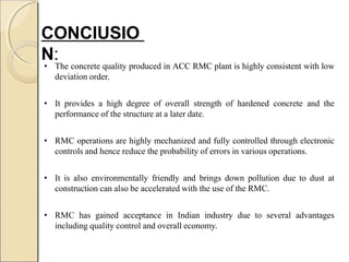 CONClUSIO
N:
• The concrete quality produced in ACC RMC plant is highly consistent with low
deviation order.
• It provides a high degree of overall strength of hardened concrete and the
performance of the structure at a later date.
• RMC operations are highly mechanized and fully controlled through electronic
controls and hence reduce the probability of errors in various operations.
• It is also environmentally friendly and brings down pollution due to dust at
construction can also be accelerated with the use of the RMC.
• RMC has gained acceptance in Indian industry due to several advantages
including quality control and overall economy.
 