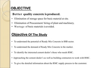 OBJECTIVE
Better quality concrete isproduced.
• Elimination of storage space for basic material at site.
• Elimination of Procurement/ hiring of plant and machinery.
• Wastage of basic materials isavoided.
Objective Of The Study
• To understand the potential of Ready Mix Concrete in IHB sector.
• To understand the demand of Ready Mix Concrete in the market.
• To identify the interested cement dealer’s those who needs RMC.
• Approaching the cement dealer’s as well as building contractors to work with RMC.
• To give the detailed information about the RMC supply process to the customer.
 