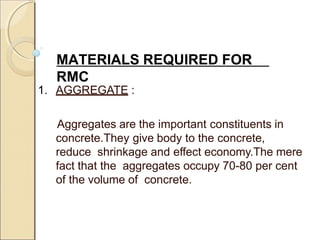 MATERIALS REQUIRED FOR
RMC
1. AGGREGATE :
Aggregates are the important constituents in
concrete.They give body to the concrete,
reduce shrinkage and effect economy.The mere
fact that the aggregates occupy 70-80 per cent
of the volume of concrete.
 