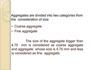 Aggregates are divided into two categories from
the consideration of size
• Coarse aggregate
• Fine aggregate
The size of the aggregate bigger than
4.75 mm is considered as coarse aggregate
and aggregate whose size is 4.75 mm and less
is considered as fine aggregate.
 