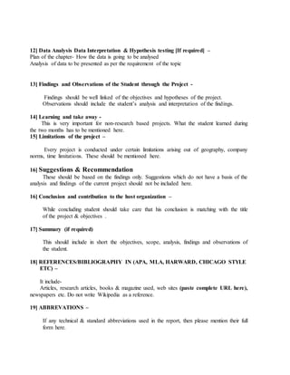 12] Data Analysis Data Interpretation & Hypothesis testing [If required] –
Plan of the chapter- How the data is going to be analysed
Analysis of data to be presented as per the requirement of the topic
13] Findings and Observations of the Student through the Project -
Findings should be well linked of the objectives and hypotheses of the project.
Observations should include the student’s analysis and interpretation of the findings.
14] Learning and take away -
This is very important for non-research based projects. What the student learned during
the two months has to be mentioned here.
15] Limitations of the project –
Every project is conducted under certain limitations arising out of geography, company
norms, time limitations. These should be mentioned here.
16] Suggestions & Recommendation
These should be based on the findings only. Suggestions which do not have a basis of the
analysis and findings of the current project should not be included here.
16] Conclusion and contribution to the host organization –
While concluding student should take care that his conclusion is matching with the title
of the project & objectives .
17] Summary (if required)
This should include in short the objectives, scope, analysis, findings and observations of
the student.
18] REFERENCES/BIBLIOGRAPHY IN (APA, MLA, HARWARD, CHICAGO STYLE
ETC) –
It include-
Articles, research articles, books & magazine used, web sites (paste complete URL here),
newspapers etc. Do not write Wikipedia as a reference.
19] ABBREVATIONS –
If any technical & standard abbreviations used in the report, then please mention their full
form here.
 