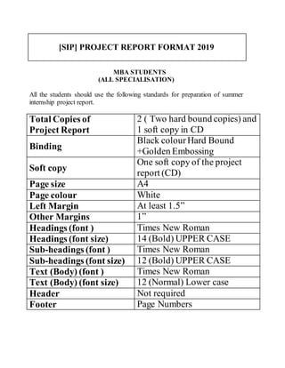 [SIP] PROJECT REPORT FORMAT 2019
MBA STUDENTS
(ALL SPECIALISATION)
All the students should use the following standards for preparation of summer
internship project report.
Total Copies of
Project Report
2 ( Two hard bound copies) and
1 soft copy in CD
Binding
Black colourHard Bound
+Golden Embossing
Soft copy
One soft copy of the project
report (CD)
Page size A4
Page colour White
Left Margin At least 1.5”
Other Margins 1”
Headings (font ) Times New Roman
Headings (font size) 14 (Bold) UPPER CASE
Sub-headings (font ) Times New Roman
Sub-headings (font size) 12 (Bold) UPPER CASE
Text (Body) (font ) Times New Roman
Text (Body) (font size) 12 (Normal) Lower case
Header Not required
Footer Page Numbers
 