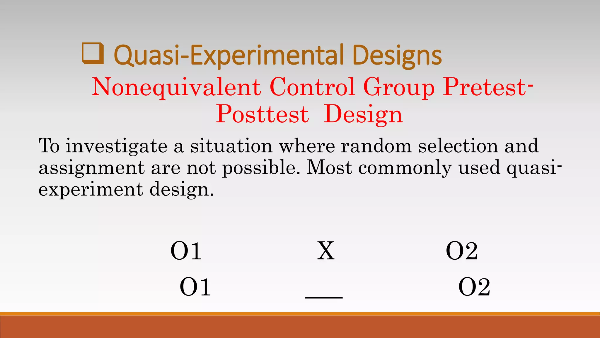 Nonequivalent Control Group Pretest-
Posttest Design
To investigate a situation where random selection and
assignment are not possible. Most commonly used quasi-
experiment design.
O1 X O2
O1 ___ O2
 Quasi-Experimental Designs
 