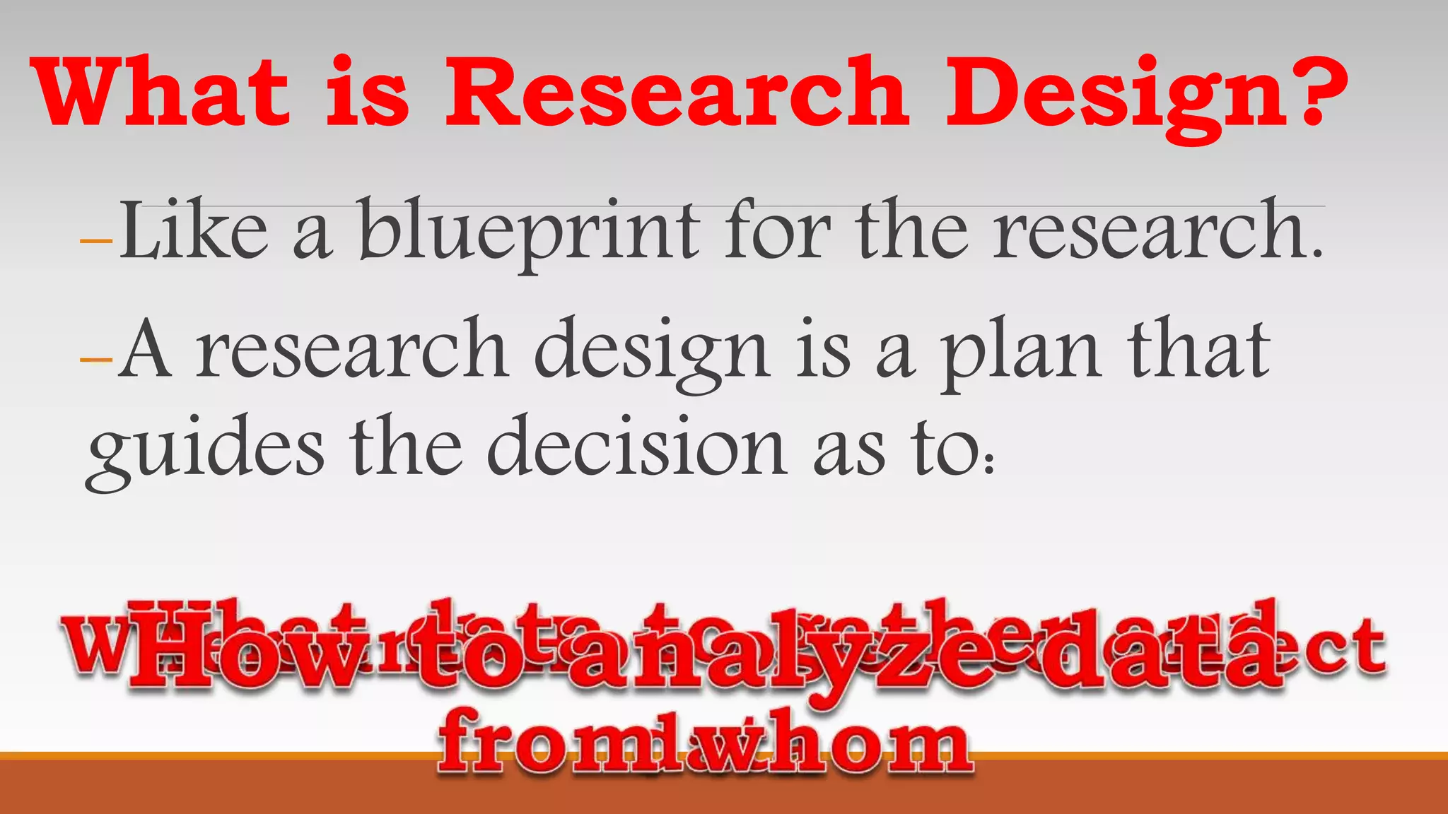 What is Research Design?
-Like a blueprint for the research.
-A research design is a plan that
guides the decision as to:
 