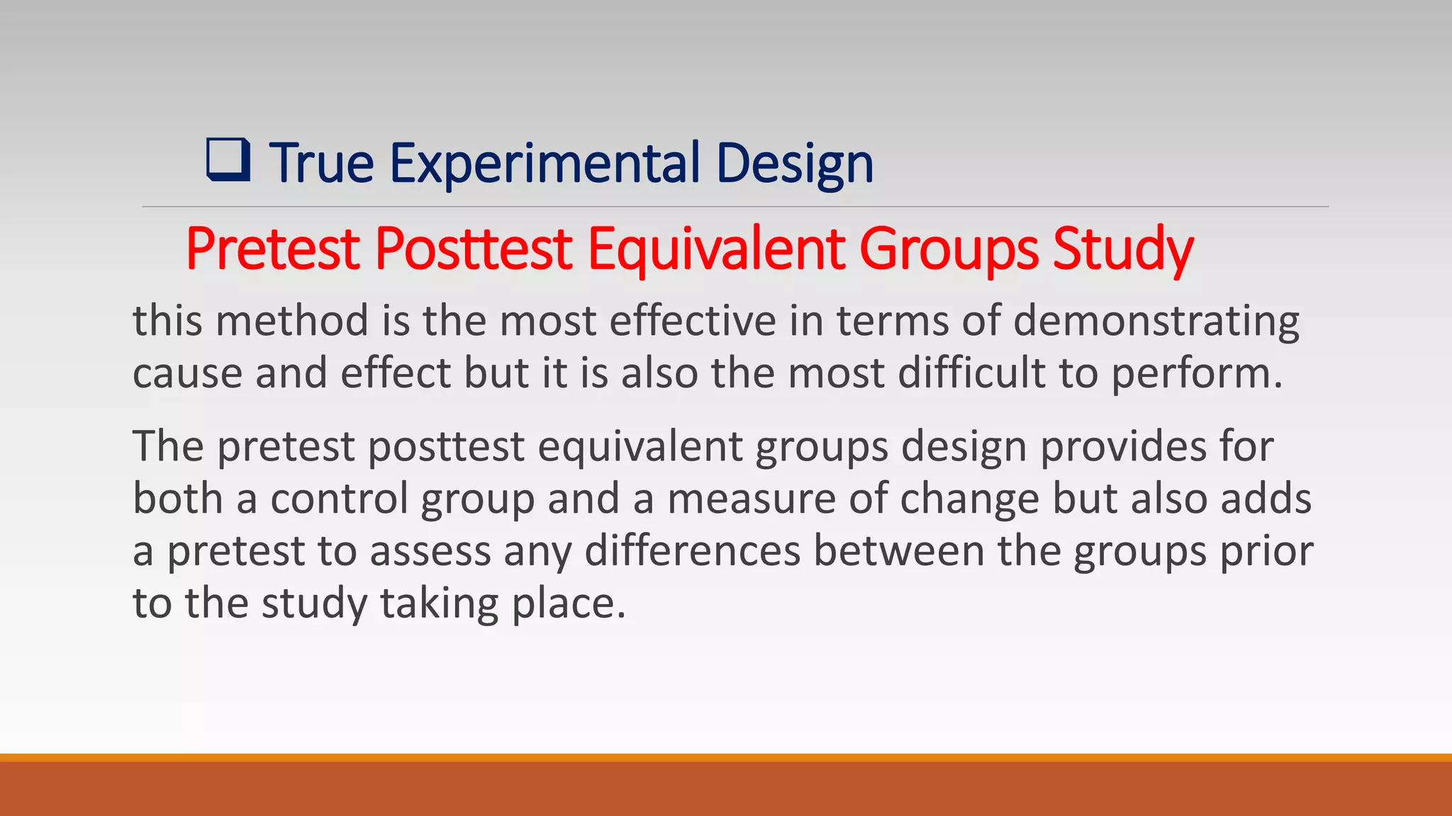 Pretest Posttest Equivalent Groups Study
this method is the most effective in terms of demonstrating
cause and effect but it is also the most difficult to perform.
The pretest posttest equivalent groups design provides for
both a control group and a measure of change but also adds
a pretest to assess any differences between the groups prior
to the study taking place.
 True Experimental Design
 