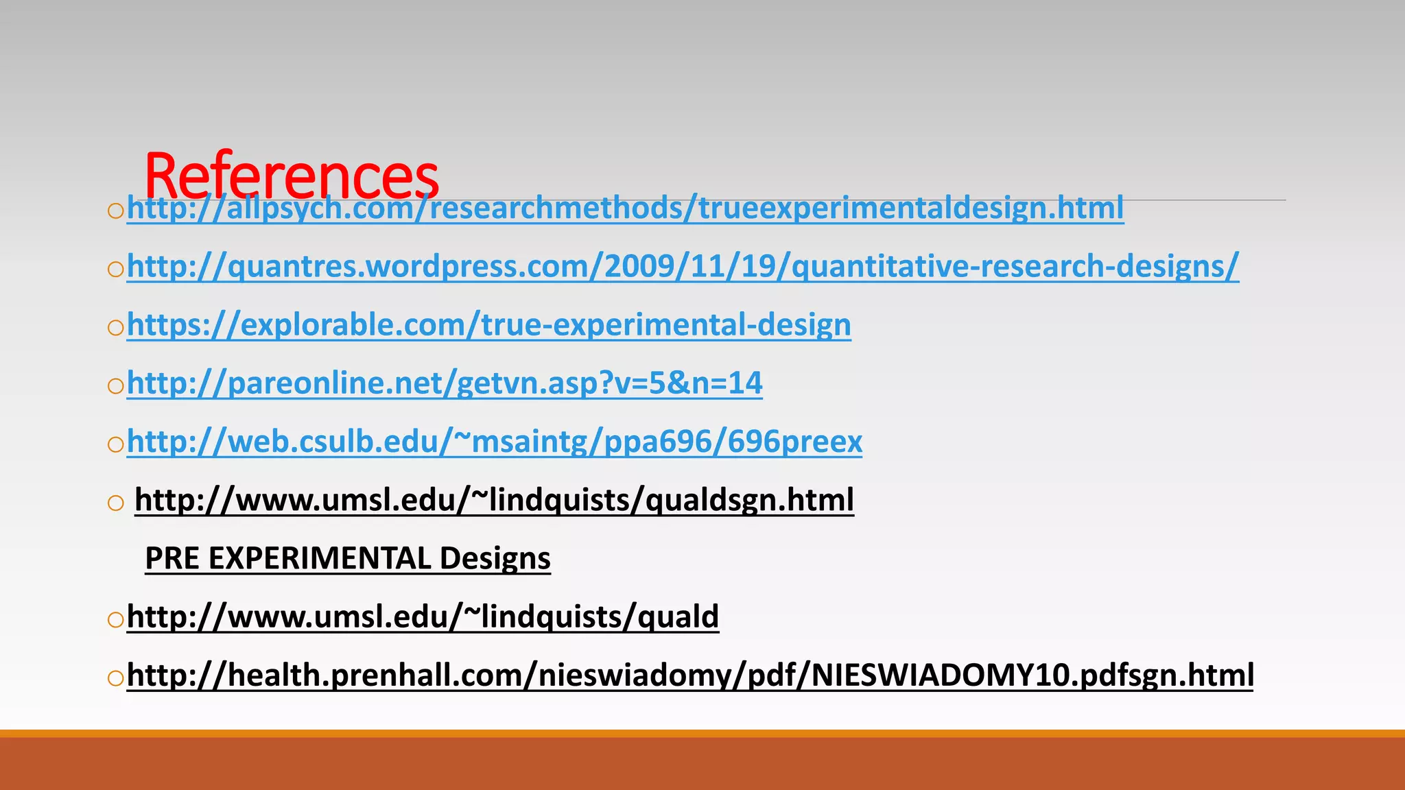 Referencesohttp://allpsych.com/researchmethods/trueexperimentaldesign.html
ohttp://quantres.wordpress.com/2009/11/19/quantitative-research-designs/
ohttps://explorable.com/true-experimental-design
ohttp://pareonline.net/getvn.asp?v=5&n=14
ohttp://web.csulb.edu/~msaintg/ppa696/696preex
o http://www.umsl.edu/~lindquists/qualdsgn.html
PRE EXPERIMENTAL Designs
ohttp://www.umsl.edu/~lindquists/quald
ohttp://health.prenhall.com/nieswiadomy/pdf/NIESWIADOMY10.pdfsgn.html
 