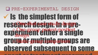  Is the simplest form of
research design. In a pre-
experiment either a single
group or multiple groups are
observed subsequent to some
o One-shot case study design
o One-group pretest-posttest
design
o Static-group comparison
 