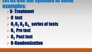 Let us use the symbols in some
examples:
X- Treatment
 O test
 O1 O2 O3 O4... series of tests
 O1 Pre test
 O2 Post test
 R-Randomization
 