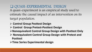 A quasi-experiment is an empirical study used to
estimate the causal impact of an intervention on its
target population.
 QUASI-EXPERIMENTAL DESIGN
 Control Group Posttest Design
 Control Group Pretest-Posttest Design
Nonequivalent Control Group Design with Posttest Only
 Nonequivalent Control Group Design with Pretest and
Posttest
Time Series Experimental design
 