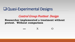 Quasi-Experimental Designs
Control Group Posttest Design
Researcher implemented a treatment without
pretest. Without comparison
X O
 
