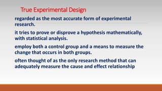 True Experimental Design
regarded as the most accurate form of experimental
research.
it tries to prove or disprove a hypothesis mathematically,
with statistical analysis.
employ both a control group and a means to measure the
change that occurs in both groups.
often thought of as the only research method that can
adequately measure the cause and effect relationship
 