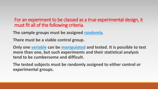 For an experiment to be classed as a true experimental design, it
must fit all of the following criteria.
The sample groups must be assigned randomly.
There must be a viable control group.
Only one variable can be manipulated and tested. It is possible to test
more than one, but such experiments and their statistical analysis
tend to be cumbersome and difficult.
The tested subjects must be randomly assigned to either control or
experimental groups.
 