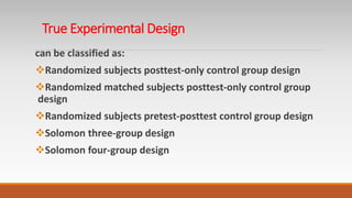 True Experimental Design
can be classified as:
Randomized subjects posttest-only control group design
Randomized matched subjects posttest-only control group
design
Randomized subjects pretest-posttest control group design
Solomon three-group design
Solomon four-group design
 