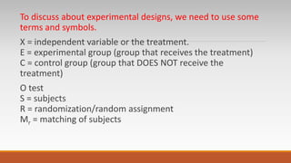 To discuss about experimental designs, we need to use some
terms and symbols.
X = independent variable or the treatment.
E = experimental group (group that receives the treatment)
C = control group (group that DOES NOT receive the
treatment)
O test
S = subjects
R = randomization/random assignment
Mr = matching of subjects
 