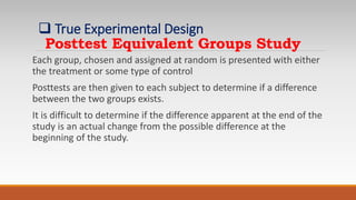 Posttest Equivalent Groups Study
Each group, chosen and assigned at random is presented with either
the treatment or some type of control
Posttests are then given to each subject to determine if a difference
between the two groups exists.
It is difficult to determine if the difference apparent at the end of the
study is an actual change from the possible difference at the
beginning of the study.
 True Experimental Design
 