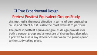 Pretest Posttest Equivalent Groups Study
this method is the most effective in terms of demonstrating
cause and effect but it is also the most difficult to perform.
The pretest posttest equivalent groups design provides for
both a control group and a measure of change but also adds
a pretest to assess any differences between the groups prior
to the study taking place.
 True Experimental Design
 