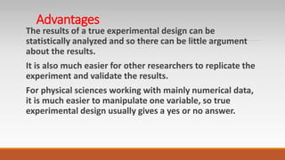 Advantages
The results of a true experimental design can be
statistically analyzed and so there can be little argument
about the results.
It is also much easier for other researchers to replicate the
experiment and validate the results.
For physical sciences working with mainly numerical data,
it is much easier to manipulate one variable, so true
experimental design usually gives a yes or no answer.
 