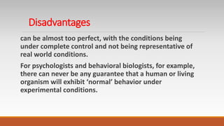 Disadvantages
can be almost too perfect, with the conditions being
under complete control and not being representative of
real world conditions.
For psychologists and behavioral biologists, for example,
there can never be any guarantee that a human or living
organism will exhibit ‘normal’ behavior under
experimental conditions.
 