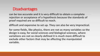 Disadvantages
can be too accurate and it is very difficult to obtain a complete
rejection or acceptance of a hypothesis because the standards of
proof required are so difficult to reach.
difficult and expensive to set up. They can also be very impractical.
for some fields, like physics, there are not as many variables so the
design is easy, for social sciences and biological sciences, where
variations are not so clearly defined it is much more difficult to
exclude other factors that may be affecting the manipulated
variable.
 