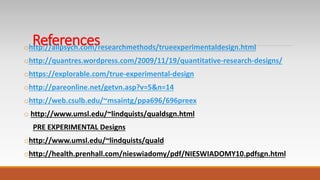 Referencesohttp://allpsych.com/researchmethods/trueexperimentaldesign.html
ohttp://quantres.wordpress.com/2009/11/19/quantitative-research-designs/
ohttps://explorable.com/true-experimental-design
ohttp://pareonline.net/getvn.asp?v=5&n=14
ohttp://web.csulb.edu/~msaintg/ppa696/696preex
o http://www.umsl.edu/~lindquists/qualdsgn.html
PRE EXPERIMENTAL Designs
ohttp://www.umsl.edu/~lindquists/quald
ohttp://health.prenhall.com/nieswiadomy/pdf/NIESWIADOMY10.pdfsgn.html
 