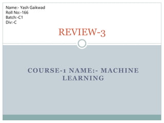 COURSE-1 NAME:- MACHINE
LEARNING
REVIEW-3
Name:- Yash Gaikwad
Roll No:-166
Batch:-C1
Div:-C
 