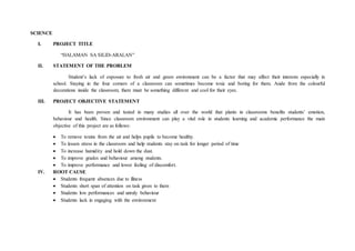 SCIENCE
I. PROJECT TITLE
“HALAMAN SA SILID-ARALAN”
II. STATEMENT OF THE PROBLEM
Student’s lack of exposure to fresh air and green environment can be a factor that may affect their interests especially in
school. Staying in the four corners of a classroom can sometimes become toxic and boring for them. Aside from the colourful
decorations inside the classroom, there must be something different and cool for their eyes.
III. PROJECT OBJECTIVE STATEMENT
It has been proven and tested in many studies all over the world that plants in classrooms benefits students’ emotion,
behaviour and health. Since classroom environment can play a vital role in students learning and academic performance the main
objective of this project are as follows:
 To remove toxins from the air and helps pupils to become healthy.
 To lessen stress in the classroom and help students stay on task for longer period of time
 To increase humidity and hold down the dust.
 To improve grades and behaviour among students.
 To improve performance and lower feeling of discomfort.
IV. ROOT CAUSE
 Students frequent absences due to illness
 Students short span of attention on task given to them
 Students low performances and unruly behaviour
 Students lack in engaging with the environment
 