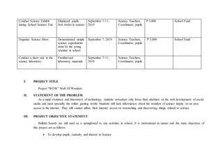 Conduct Science Exhibit
during School Science Fair
Displayed pupils
best works in science
September 7-11,
2019
Science Teachers,
Coordinator, pupils
P 5,000 School Fund
Organize Science Show Demonstrated simple
science experiments
done by the young
scientist in school
September 7, 2019 Science Teachers,
Coordinator, pupils
P 5,000 School Fund
Conduct a short visit in the
science laboratory
Familiarized
laboratory materials
September 7-11,
2019
Science Teachers,
Coordinator, pupils
I. PROJECT TITLE
Project “WOW” Wall Of Wonders
II. STATEMENT OF THE PROBLEM
As a rapid evolution and innovation of technology, students nowadays only focus their attention on the web development of social
media and most specially the online gaming world. Students still lack information about the wonders of science inspite on an easy
access to the internet. They still cannot utilize their internet access on researching and discovering things related to science.
III. PROJECT OBJECTIVE STATEMENT
Bulletin boards are still used as a springboard to any activities in school. It is motivational in nature and the main objectives of
this project are as follows:
 To develop pupils curiosity and interest in Science
 