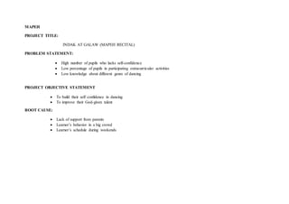 MAPEH
PROJECT TITLE:
INDAK AT GALAW (MAPEH RECITAL)
PROBLEM STATEMENT:
 High number of pupils who lacks self-confidence
 Low percentage of pupils in participating extracurricular activities
 Low knowledge about different genre of dancing
PROJECT OBJECTIVE STATEMENT
 To build their self confidence in dancing
 To improve their God-given talent
ROOT CAUSE:
 Lack of support from parents
 Learner’s behavior in a big crowd
 Learner’s schedule during weekends
 