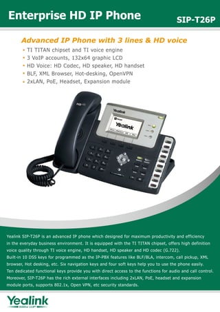 Enterprise HD IP Phone                                                                SIP-T26P

       Advanced IP Phone with 3 lines & HD voice
          TI TITAN chipset and TI voice engine
          3 VoIP accounts, 132x64 graphic LCD
          HD Voice: HD Codec, HD speaker, HD handset
          BLF, XML Browser, Hot-desking, OpenVPN
          2xLAN, PoE, Headset, Expansion module




Yealink SIP-T26P is an advanced IP phone which designed for maximum productivity and efficiency
in the everyday business environment. It is equipped with the TI TITAN chipset, offers high definition
voice quality through TI voice engine, HD handset, HD speaker and HD codec (G.722).
Built-in 10 DSS keys for programmed as the IP-PBX features like BLF/BLA, intercom, call pickup, XML
browser, Hot desking, etc. Six navigation keys and four soft keys help you to use the phone easily.
Ten dedicated functional keys provide you with direct access to the functions for audio and call control.
Moreover, SIP-T26P has the rich external interfaces including 2xLAN, PoE, headset and expansion
module ports, supports 802.1x, Open VPN, etc security standards.
 