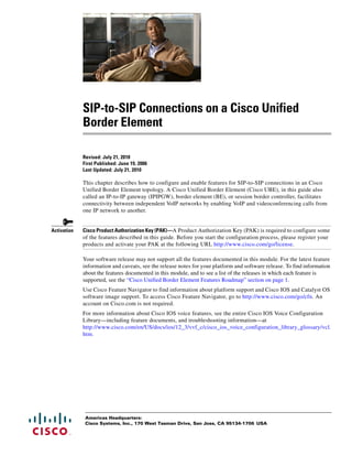 SIP-to-SIP Connections on a Cisco Unified 
Border Element 
Revised: July 21, 2010 
First Published: June 19, 2006 
Last Updated: July 21, 2010 
This chapter describes how to configure and enable features for SIP-to-SIP connections in an Cisco 
Unified Border Element topology. A Cisco Unified Border Element (Cisco UBE), in this guide also 
called an IP-to-IP gateway (IPIPGW), border element (BE), or session border controller, facilitates 
connectivity between independent VoIP networks by enabling VoIP and videoconferencing calls from 
one IP network to another. 
Activation Cisco Product Authorization Key (PAK)—A Product Authorization Key (PAK) is required to configure some 
of the features described in this guide. Before you start the configuration process, please register your 
products and activate your PAK at the following URL http://www.cisco.com/go/license. 
Your software release may not support all the features documented in this module. For the latest feature 
information and caveats, see the release notes for your platform and software release. To find information 
about the features documented in this module, and to see a list of the releases in which each feature is 
supported, see the “Cisco Unified Border Element Features Roadmap” section on page 1. 
Use Cisco Feature Navigator to find information about platform support and Cisco IOS and Catalyst OS 
software image support. To access Cisco Feature Navigator, go to http://www.cisco.com/go/cfn. An 
account on Cisco.com is not required. 
For more information about Cisco IOS voice features, see the entire Cisco IOS Voice Configuration 
Library—including feature documents, and troubleshooting information—at 
http://www.cisco.com/en/US/docs/ios/12_3/vvf_c/cisco_ios_voice_configuration_library_glossary/vcl. 
htm. 
Americas Headquarters: 
Cisco Systems, Inc., 170 West Tasman Drive, San Jose, CA 95134-1706 USA 
 