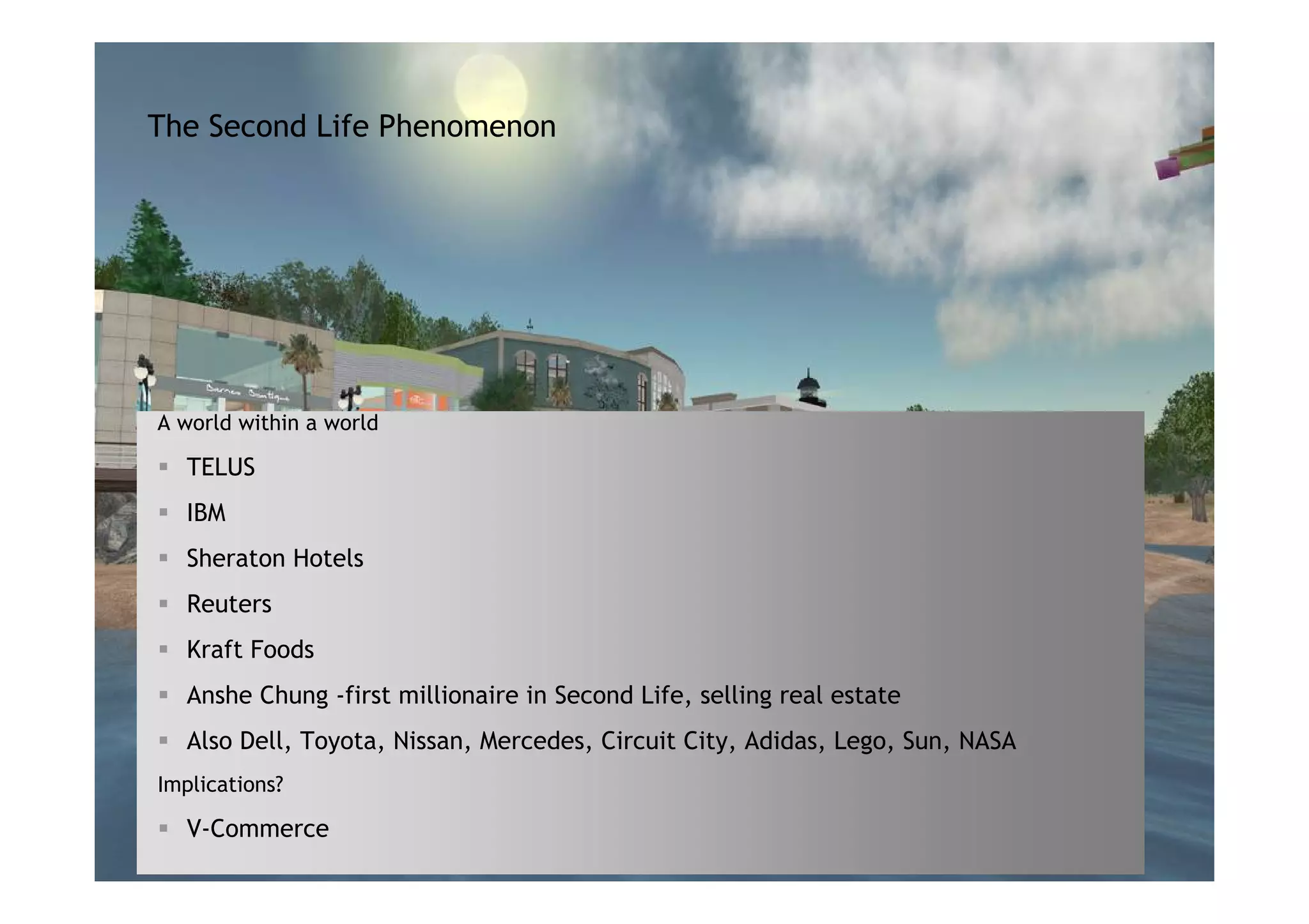 The Second Life Phenomenon




A world within a world

   TELUS
   IBM
   Sheraton Hotels
   Reuters
   Kraft Foods
   Anshe Chung -first millionaire in Second Life, selling real estate
   Also Dell, Toyota, Nissan, Mercedes, Circuit City, Adidas, Lego, Sun, NASA
Implications?

   V-Commerce                                     Alcatel-Lucent – Proprietary
                                            All Rights Reserved © Alcatel-Lucent 2007
 