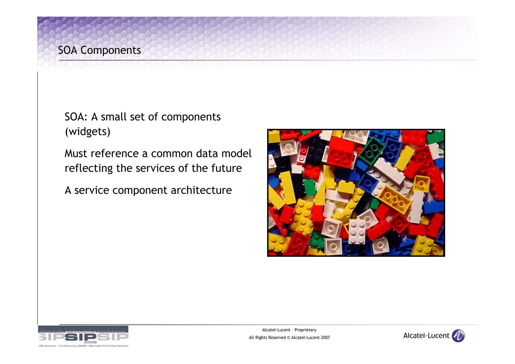 SOA Components




 SOA: A small set of components
 (widgets)

 Must reference a common data model
 reflecting the services of the future

 A service component architecture




                                           Alcatel-Lucent – Proprietary
                                     All Rights Reserved © Alcatel-Lucent 2007
 