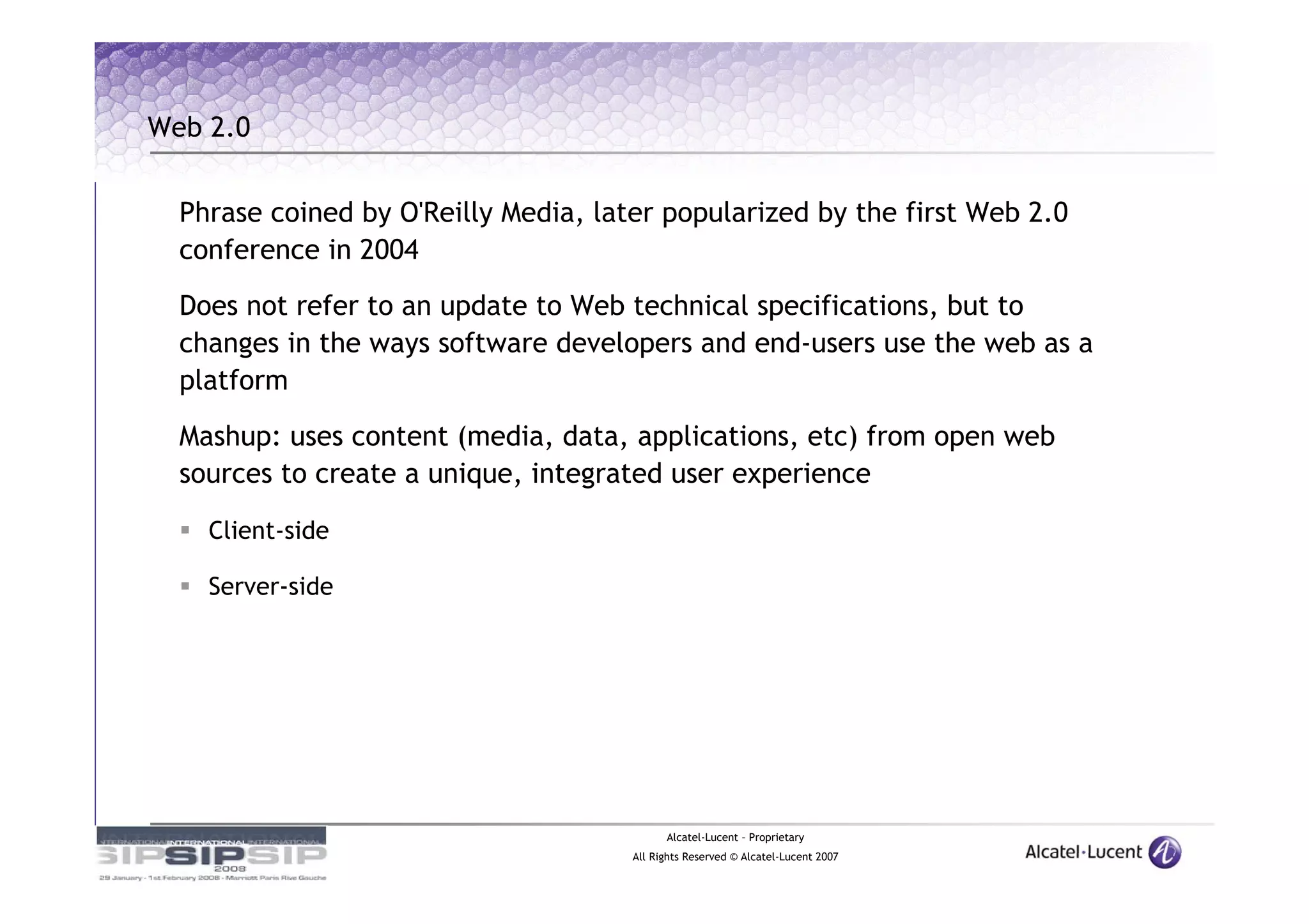 Web 2.0


  Phrase coined by O'Reilly Media, later popularized by the first Web 2.0
  conference in 2004

  Does not refer to an update to Web technical specifications, but to
  changes in the ways software developers and end-users use the web as a
  platform
  Mashup: uses content (media, data, applications, etc) from open web
  sources to create a unique, integrated user experience

    Client-side

    Server-side




                                            Alcatel-Lucent – Proprietary
                                      All Rights Reserved © Alcatel-Lucent 2007
 