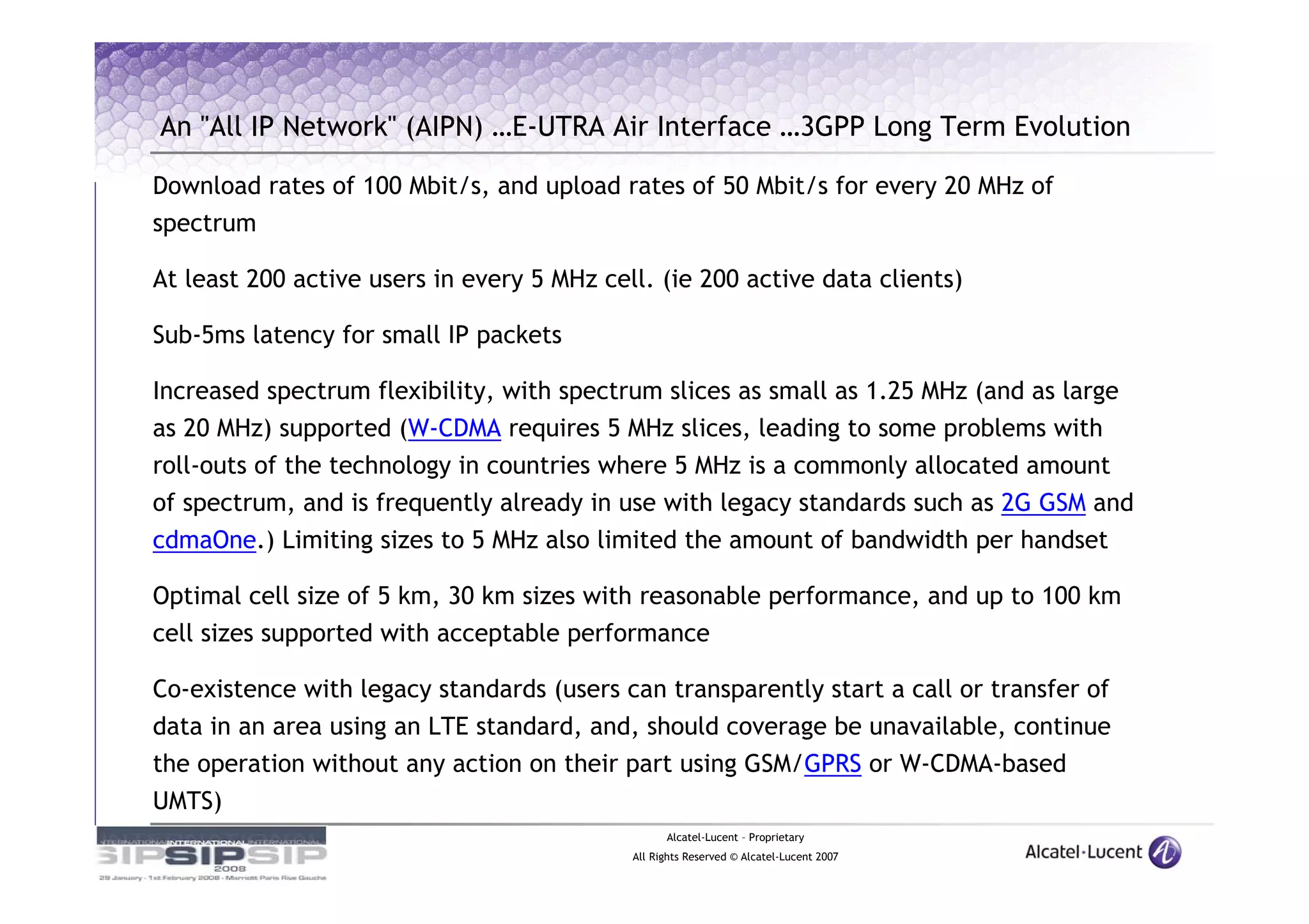 An "All IP Network" (AIPN) …E-UTRA Air Interface …3GPP Long Term Evolution

Download rates of 100 Mbit/s, and upload rates of 50 Mbit/s for every 20 MHz of
spectrum

At least 200 active users in every 5 MHz cell. (ie 200 active data clients)

Sub-5ms latency for small IP packets

Increased spectrum flexibility, with spectrum slices as small as 1.25 MHz (and as large
as 20 MHz) supported (W-CDMA requires 5 MHz slices, leading to some problems with
roll-outs of the technology in countries where 5 MHz is a commonly allocated amount
of spectrum, and is frequently already in use with legacy standards such as 2G GSM and
cdmaOne.) Limiting sizes to 5 MHz also limited the amount of bandwidth per handset

Optimal cell size of 5 km, 30 km sizes with reasonable performance, and up to 100 km
cell sizes supported with acceptable performance

Co-existence with legacy standards (users can transparently start a call or transfer of
data in an area using an LTE standard, and, should coverage be unavailable, continue
the operation without any action on their part using GSM/GPRS or W-CDMA-based
UMTS)
                                                  Alcatel-Lucent – Proprietary
                                            All Rights Reserved © Alcatel-Lucent 2007
 