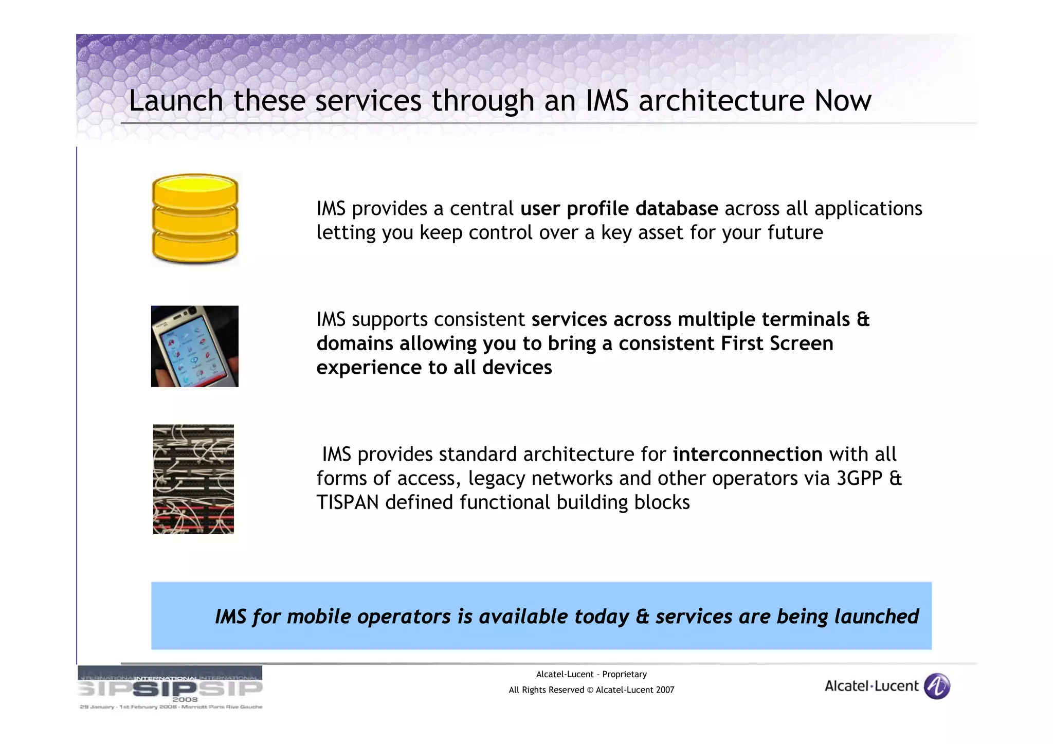Launch these services through an IMS architecture Now


                IMS provides a central user profile database across all applications
                letting you keep control over a key asset for your future



                IMS supports consistent services across multiple terminals &
                domains allowing you to bring a consistent First Screen
                experience to all devices



                 IMS provides standard architecture for interconnection with all
                forms of access, legacy networks and other operators via 3GPP &
                TISPAN defined functional building blocks




      IMS for mobile operators is available today & services are being launched

                                           Alcatel-Lucent – Proprietary
                                     All Rights Reserved © Alcatel-Lucent 2007
 