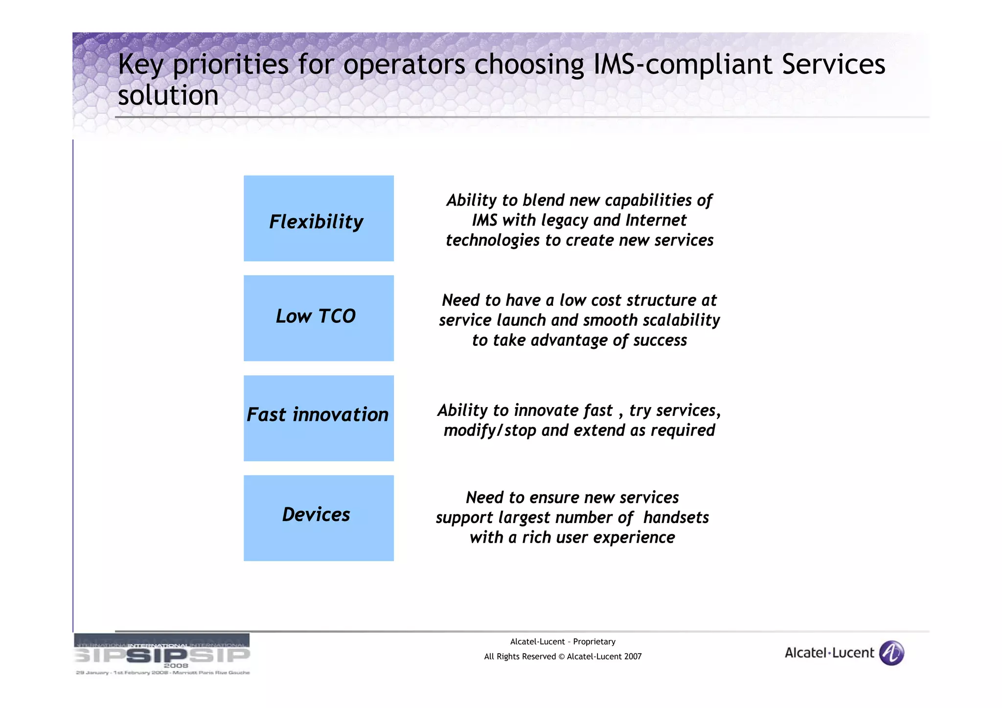 Key priorities for operators choosing IMS-compliant Services
solution


                             Ability to blend new capabilities of
            Flexibility         IMS with legacy and Internet
                             technologies to create new services


                            Need to have a low cost structure at
             Low TCO        service launch and smooth scalability
                                to take advantage of success



          Fast innovation   Ability to innovate fast , try services,
                             modify/stop and extend as required



                                Need to ensure new services
             Devices        support largest number of handsets
                                with a rich user experience




                                        Alcatel-Lucent – Proprietary
                                  All Rights Reserved © Alcatel-Lucent 2007
 