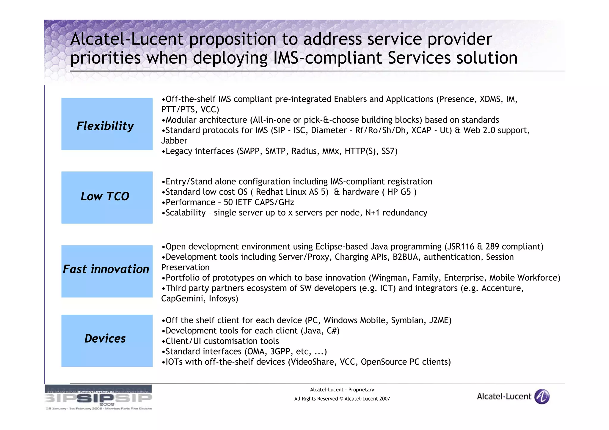 Alcatel-Lucent proposition to address service provider
 priorities when deploying IMS-compliant Services solution

                  •Off-the-shelf IMS compliant pre-integrated Enablers and Applications (Presence, XDMS, IM,
                  PTT/PTS, VCC)
                  •Modular architecture (All-in-one or pick-&-choose building blocks) based on standards
  Flexibility     •Standard protocols for IMS (SIP - ISC, Diameter – Rf/Ro/Sh/Dh, XCAP - Ut) & Web 2.0 support,
                  Jabber
                  •Legacy interfaces (SMPP, SMTP, Radius, MMx, HTTP(S), SS7)


                  •Entry/Stand alone configuration including IMS-compliant registration
                  •Standard low cost OS ( Redhat Linux AS 5) & hardware ( HP G5 )
   Low TCO        •Performance – 50 IETF CAPS/GHz
                  •Scalability – single server up to x servers per node, N+1 redundancy


                  •Open development environment using Eclipse-based Java programming (JSR116 & 289 compliant)
                  •Development tools including Server/Proxy, Charging APIs, B2BUA, authentication, Session
Fast innovation   Preservation
                  •Portfolio of prototypes on which to base innovation (Wingman, Family, Enterprise, Mobile Workforce)
                  •Third party partners ecosystem of SW developers (e.g. ICT) and integrators (e.g. Accenture,
                  CapGemini, Infosys)

                  •Off the shelf client for each device (PC, Windows Mobile, Symbian, J2ME)
                  •Development tools for each client (Java, C#)
   Devices        •Client/UI customisation tools
                  •Standard interfaces (OMA, 3GPP, etc, ...)
                  •IOTs with off-the-shelf devices (VideoShare, VCC, OpenSource PC clients)


                                                         Alcatel-Lucent – Proprietary
                                                   All Rights Reserved © Alcatel-Lucent 2007
 