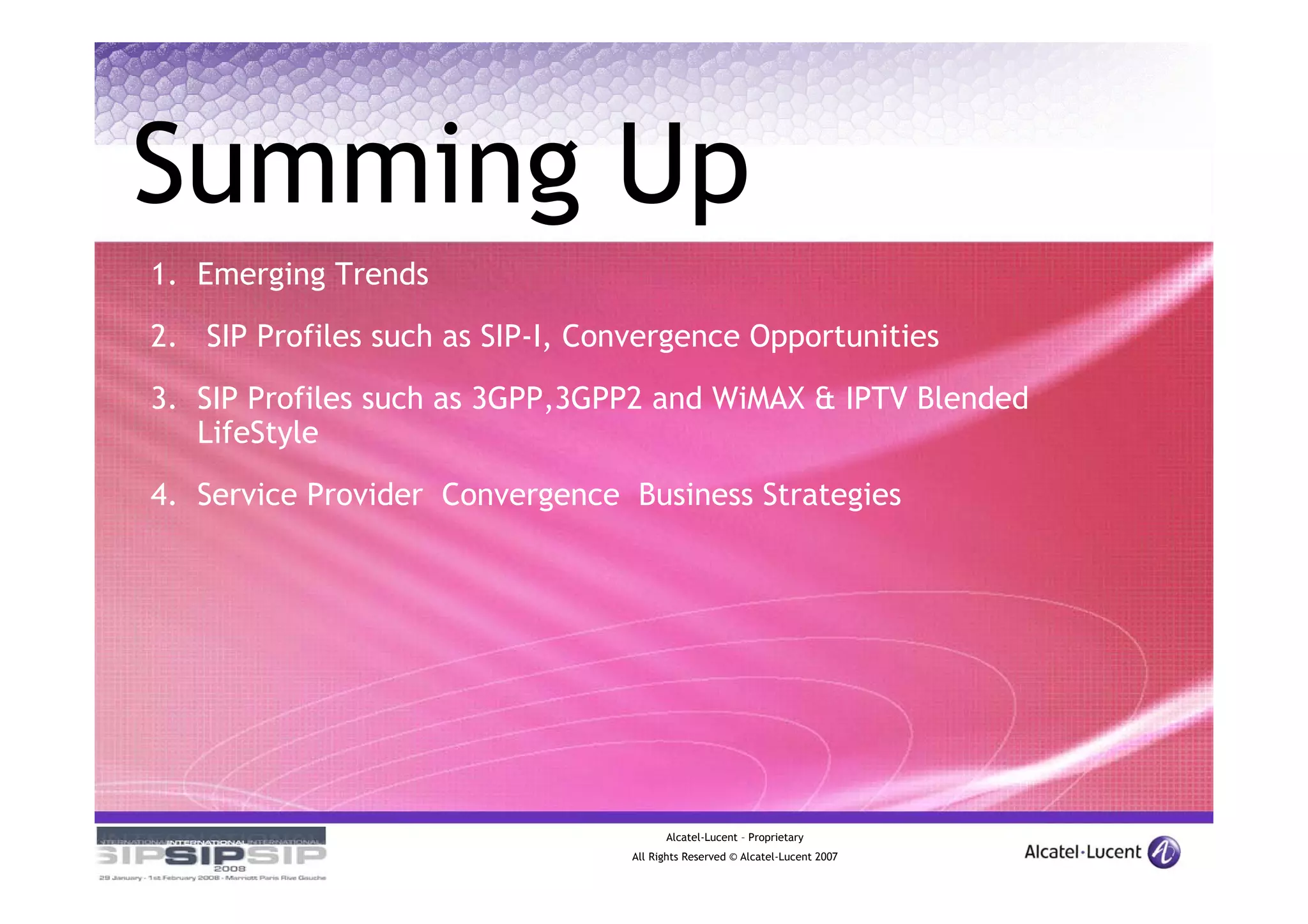 Summing Up
1. Emerging Trends

2. SIP Profiles such as SIP-I, Convergence Opportunities

3. SIP Profiles such as 3GPP,3GPP2 and WiMAX & IPTV Blended
   LifeStyle
4. Service Provider Convergence Business Strategies




                                        Alcatel-Lucent – Proprietary
                                  All Rights Reserved © Alcatel-Lucent 2007
 